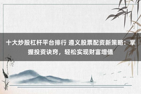 十大炒股杠杆平台排行 遵义股票配资新策略：掌握投资诀窍，轻松实现财富增值