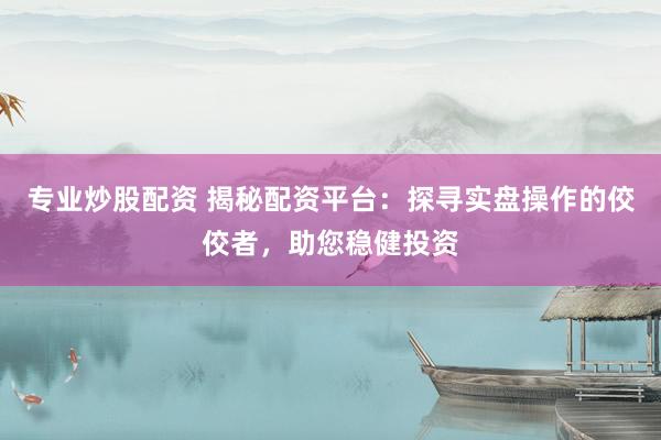 专业炒股配资 揭秘配资平台：探寻实盘操作的佼佼者，助您稳健投资