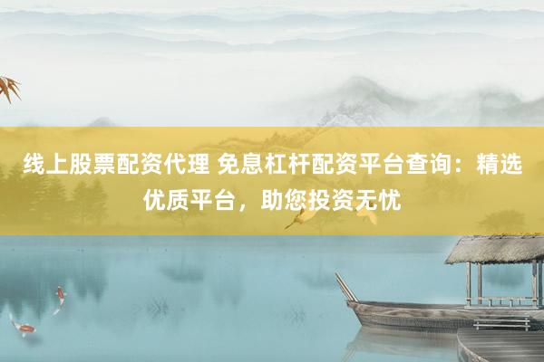 线上股票配资代理 免息杠杆配资平台查询：精选优质平台，助您投资无忧