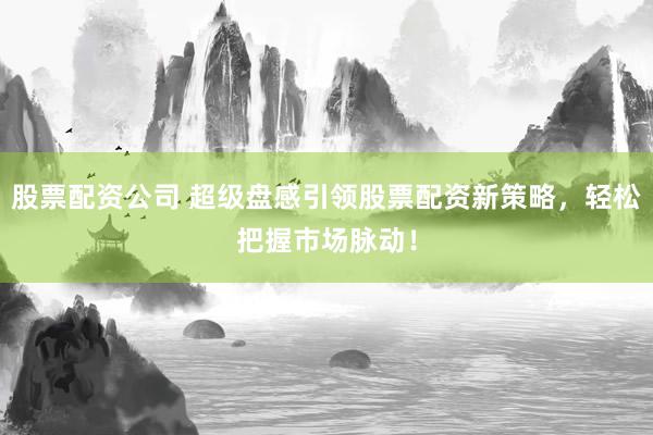 股票配资公司 超级盘感引领股票配资新策略，轻松把握市场脉动！
