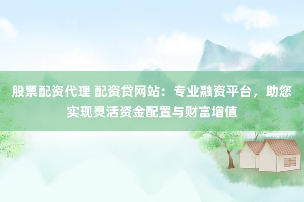 股票配资代理 配资贷网站：专业融资平台，助您实现灵活资金配置与财富增值