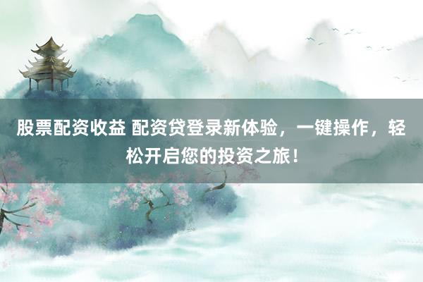 股票配资收益 配资贷登录新体验，一键操作，轻松开启您的投资之旅！