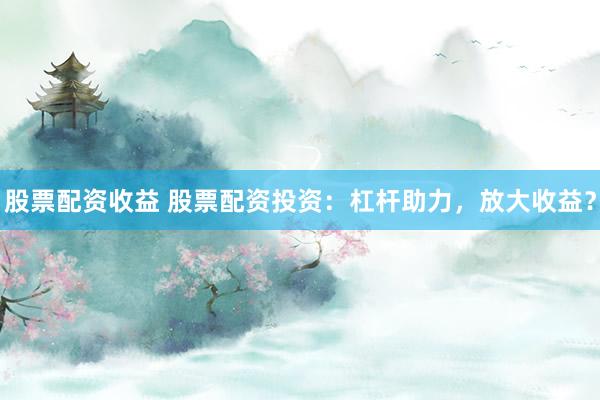 股票配资收益 股票配资投资：杠杆助力，放大收益？