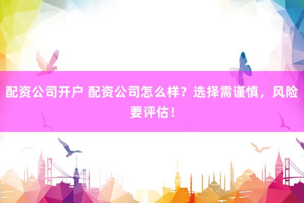 配资公司开户 配资公司怎么样？选择需谨慎，风险要评估！