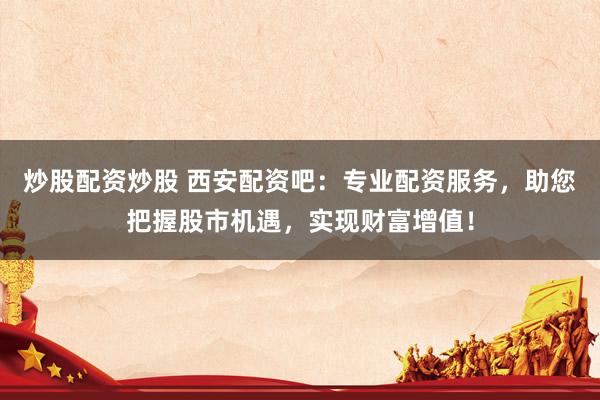 炒股配资炒股 西安配资吧：专业配资服务，助您把握股市机遇，实现财富增值！