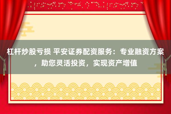 杠杆炒股亏损 平安证券配资服务：专业融资方案，助您灵活投资，实现资产增值