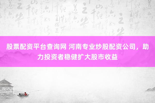 股票配资平台查询网 河南专业炒股配资公司，助力投资者稳健扩大股市收益