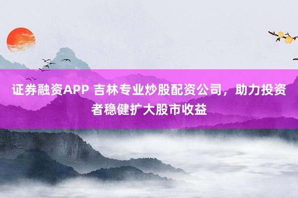 证券融资APP 吉林专业炒股配资公司，助力投资者稳健扩大股市收益