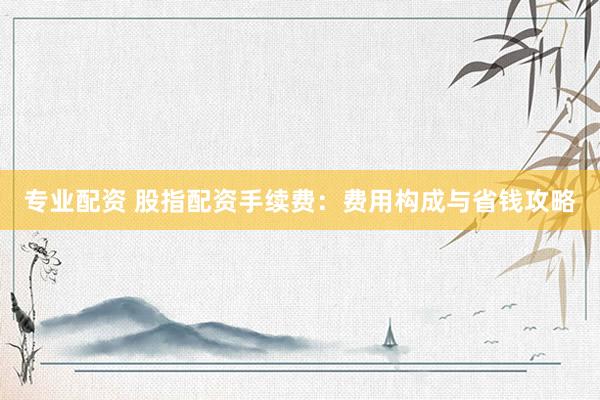 专业配资 股指配资手续费：费用构成与省钱攻略