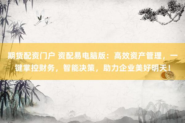 期货配资门户 资配易电脑版：高效资产管理，一键掌控财务，智能决策，助力企业美好明天！