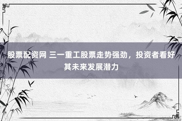 股票配资网 三一重工股票走势强劲，投资者看好其未来发展潜力