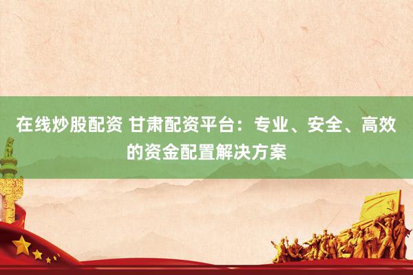 在线炒股配资 甘肃配资平台：专业、安全、高效的资金配置解决方案