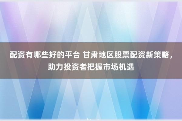 配资有哪些好的平台 甘肃地区股票配资新策略，助力投资者把握市场机遇