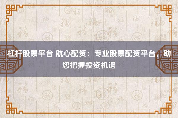 杠杆股票平台 航心配资：专业股票配资平台，助您把握投资机遇