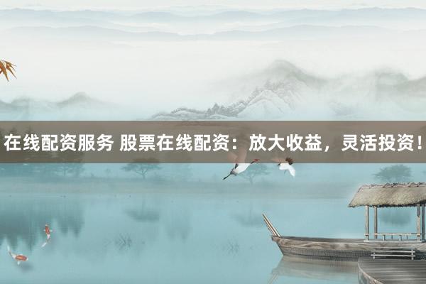 在线配资服务 股票在线配资：放大收益，灵活投资！
