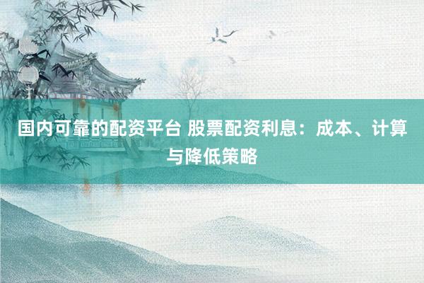 国内可靠的配资平台 股票配资利息：成本、计算与降低策略
