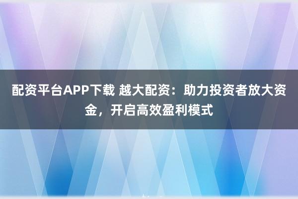 配资平台APP下载 越大配资：助力投资者放大资金，开启高效盈利模式