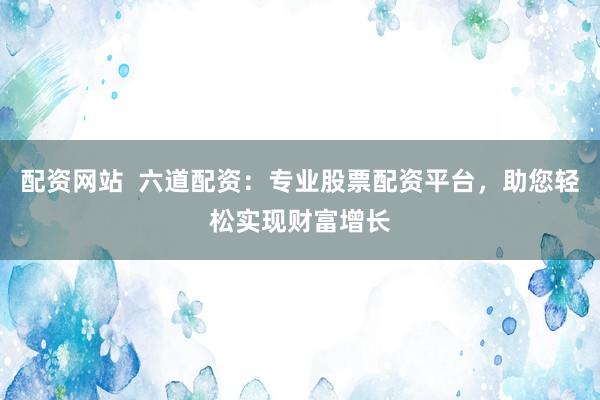 配资网站  六道配资：专业股票配资平台，助您轻松实现财富增长