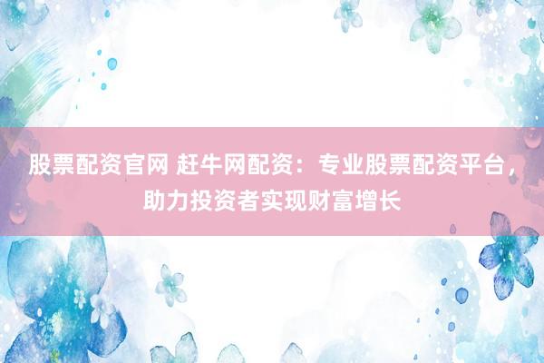 股票配资官网 赶牛网配资：专业股票配资平台，助力投资者实现财富增长