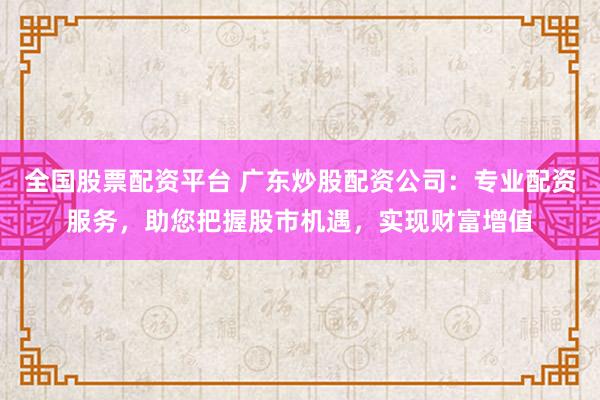 全国股票配资平台 广东炒股配资公司：专业配资服务，助您把握股市机遇，实现财富增值