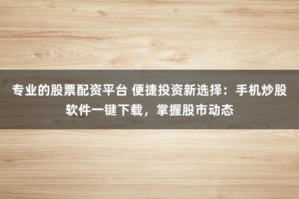 专业的股票配资平台 便捷投资新选择：手机炒股软件一键下载，掌握股市动态