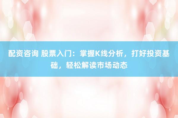 配资咨询 股票入门：掌握K线分析，打好投资基础，轻松解读市场动态