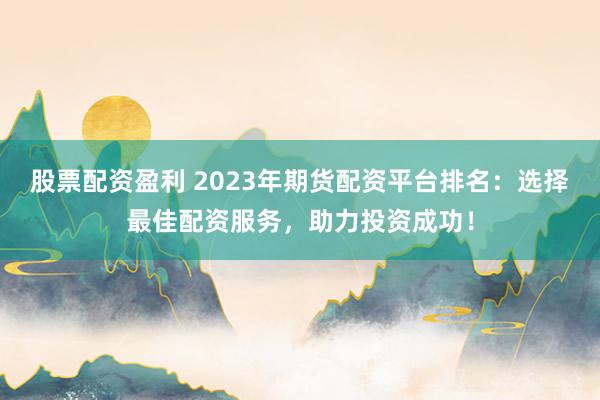 股票配资盈利 2023年期货配资平台排名：选择最佳配资服务，助力投资成功！