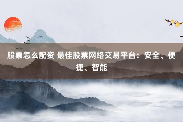 股票怎么配资 最佳股票网络交易平台：安全、便捷、智能