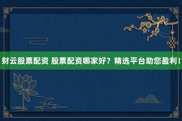 财云股票配资 股票配资哪家好？精选平台助您盈利！