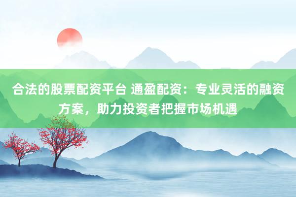 合法的股票配资平台 通盈配资：专业灵活的融资方案，助力投资者把握市场机遇