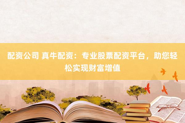 配资公司 真牛配资：专业股票配资平台，助您轻松实现财富增值