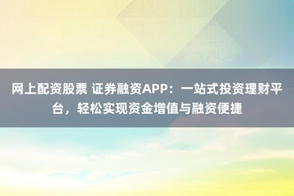 网上配资股票 证券融资APP：一站式投资理财平台，轻松实现资金增值与融资便捷