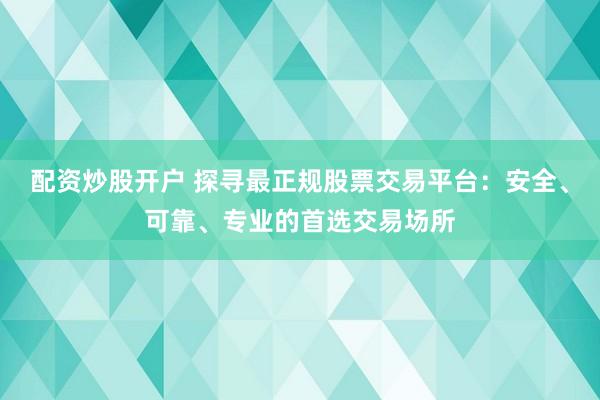配资炒股开户 探寻最正规股票交易平台：安全、可靠、专业的首选交易场所