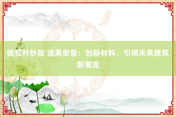做杠杆炒股 迪莱奥普：创新材料，引领未来建筑新潮流