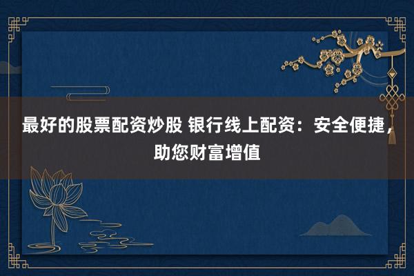 最好的股票配资炒股 银行线上配资：安全便捷，助您财富增值