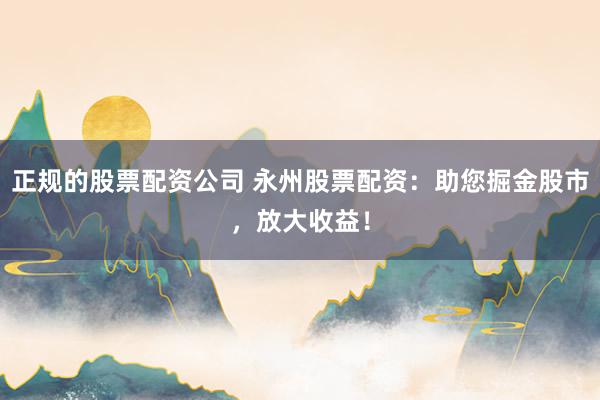 正规的股票配资公司 永州股票配资：助您掘金股市，放大收益！