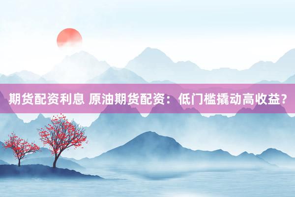 期货配资利息 原油期货配资：低门槛撬动高收益？