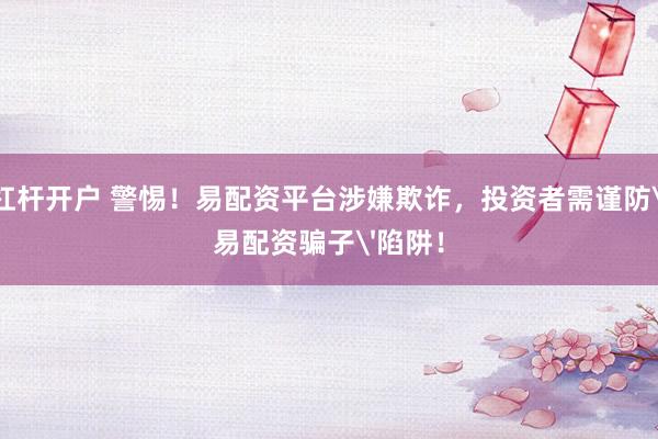 杠杆开户 警惕！易配资平台涉嫌欺诈，投资者需谨防'易配资骗子'陷阱！