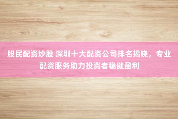 股民配资炒股 深圳十大配资公司排名揭晓，专业配资服务助力投资者稳健盈利