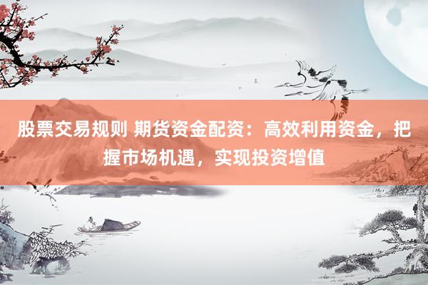 股票交易规则 期货资金配资：高效利用资金，把握市场机遇，实现投资增值