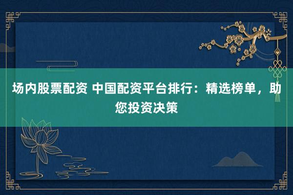 场内股票配资 中国配资平台排行：精选榜单，助您投资决策