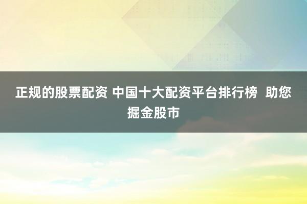 正规的股票配资 中国十大配资平台排行榜  助您掘金股市