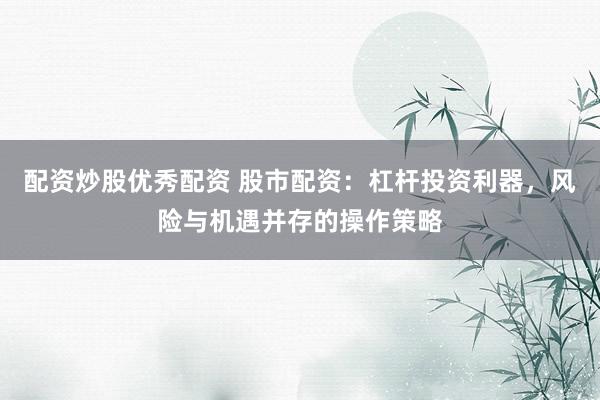 配资炒股优秀配资 股市配资：杠杆投资利器，风险与机遇并存的操作策略