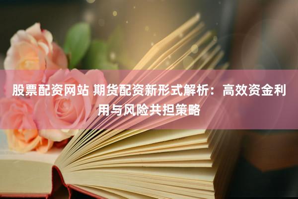股票配资网站 期货配资新形式解析：高效资金利用与风险共担策略