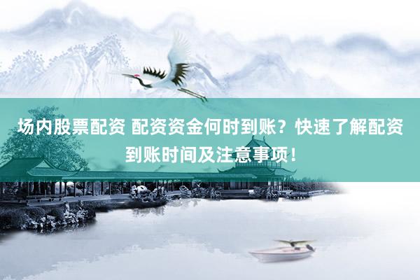 场内股票配资 配资资金何时到账？快速了解配资到账时间及注意事项！