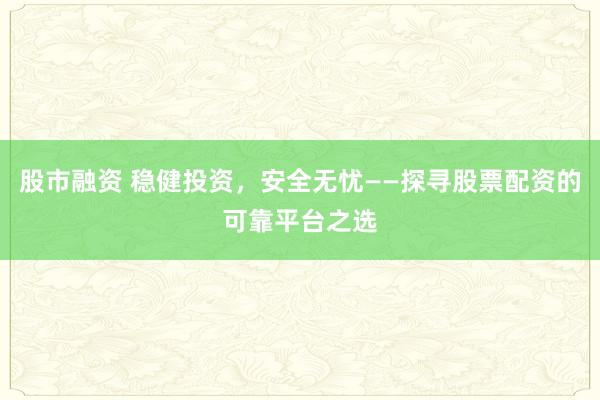 股市融资 稳健投资，安全无忧——探寻股票配资的可靠平台之选
