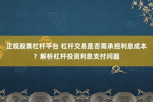正规股票杠杆平台 杠杆交易是否需承担利息成本？解析杠杆投资利息支付问题