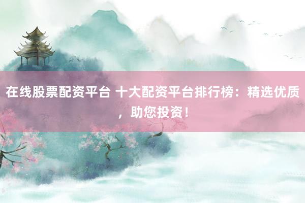 在线股票配资平台 十大配资平台排行榜：精选优质，助您投资！