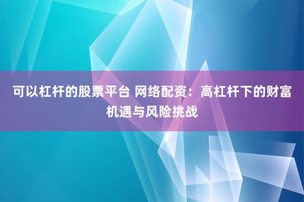 可以杠杆的股票平台 网络配资：高杠杆下的财富机遇与风险挑战