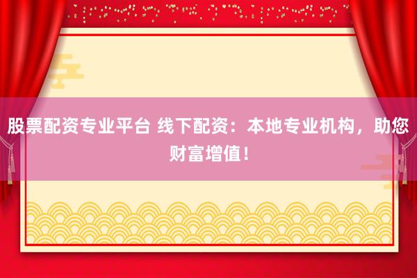 股票配资专业平台 线下配资：本地专业机构，助您财富增值！